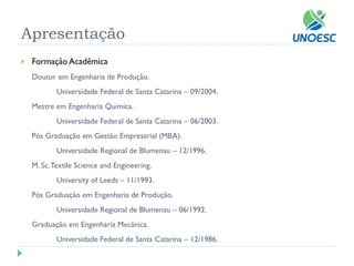 Apresentação 
Formação Acadêmica 
Doutor em Engenharia de Produção. 
Universidade Federal de Santa Catarina –09/2004. 
Mestre em Engenharia Química. 
Universidade Federal de Santa Catarina –06/2003. 
Pós Graduação em Gestão Empresarial (MBA). 
Universidade Regional de Blumenau –12/1996. 
M. Sc. TextileScience andEngineering. 
UniversityofLeeds –11/1993. 
Pós Graduação em Engenharia de Produção. 
Universidade Regional de Blumenau –06/1992. 
Graduação em Engenharia Mecânica. 
Universidade Federal de Santa Catarina –12/1986.  
