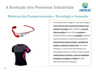 A Evolução dos Processos Industriais 
Mudança do Comportamento –Tecnologia e Inovação 
•A informática mudou o negócio e a natureza do negócio; novos materiais, novos processos de produção, novos produtos e tecnologiasestão a proliferar; os ciclos de vida dos produtossão mais curtos; os volumes de produto são cada vez menores, e variedade de produtos está ficando maiores; os ciclos de novos produtos em desenvolvimento estão encurtando; a qualidade dos produtos, combinada com baixo custoé de extrema importância; o mixde custos está mudando, com a sobrecarga de materiais e crescentes custos de capital e trabalho diretos em declínio; a cultura do trabalhador, demografia, a sociologia e o trabalho são agora diferentes do que eram no passado.  