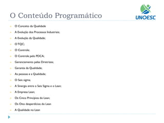 O Conteúdo Programático 
O Conceito da Qualidade 
A Evolução dos Processos Industriais; 
A Evolução da Qualidade; 
O TQC; 
O Controle; 
O Controle pelo PDCA; 
Gerenciamento pelas Diretrizes; 
Garantia da Qualidade; 
As pessoas e a Qualidade; 
O Seis sigma; 
A Sinergia entre o Seis Sigma e o Lean; 
A Empresa Lean; 
Os Cinco Princípios do Lean; 
Os Oito desperdícios do Lean 
A Qualidade no Lean  
