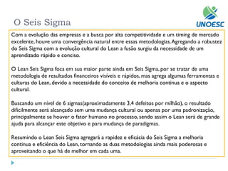 O Seis Sigma 
Com a evolução das empresas e a busca por alta competitividade e um timing de mercado excelente, houve uma convergência natural entre essas metodologias. Agregando a robustez do Seis Sigma com a evolução cultural do Leana fusão surgiu da necessidade de um aprendizado rápido e conciso. 
O LeanSeis Sigma foca em sua maior parte ainda em Seis Sigma, por se tratar de uma metodologia de resultados financeiros visíveis e rápidos, mas agrega algumas ferramentas e culturas do Lean, devido a necessidade do conceito de melhoria continua e o aspecto cultural. 
Buscando um nível de 6 sigmas(aproximadamente 3,4 defeitos por milhão), o resultado dificilmente será alcançado sem uma mudança cultural ou apenas por uma padronização, principalmente se houver o fator humano no processo, sendo assim o Leanserá de grande ajuda para alcançar este objetivo e para mudança de paradigmas. 
Resumindo o LeanSeis Sigma agregará a rapidez e eficácia do Seis Sigma a melhoria continua e eficiência do Lean, tornando as duas metodologias ainda mais poderosas e aproveitando o que há de melhor em cada uma.  