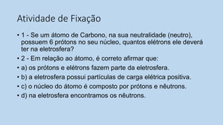 Atividade de Fixação
• 1 - Se um átomo de Carbono, na sua neutralidade (neutro),
possuem 6 prótons no seu núcleo, quantos elétrons ele deverá
ter na eletrosfera?
• 2 - Em relação ao átomo, é correto afirmar que:
• a) os prótons e elétrons fazem parte da eletrosfera.
• b) a eletrosfera possui partículas de carga elétrica positiva.
• c) o núcleo do átomo é composto por prótons e nêutrons.
• d) na eletrosfera encontramos os nêutrons.
 