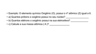 • Exemplo: O elemento químico Oxigênio (O), possui o nº atômico (Z) igual a 6.
• a) Quantos prótons o oxigênio possui no seu núcleo? _________________
• b) Quantos elétrons o oxigênio possui na sua eletrosfera? _____________
• c) Calcule a sua massa atômica ( A )? _______________
 