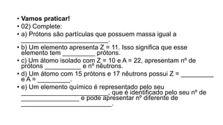 • Vamos praticar!
• 02) Complete:
• a) Prótons são partículas que possuem massa igual a
________________________.
• b) Um elemento apresenta Z = 11. Isso significa que esse
elemento tem _________ prótons.
• c) Um átomo isolado com Z = 10 e A = 22, apresentam nº de
prótons __________ e nº nêutrons.
• d) Um átomo com 15 prótons e 17 nêutrons possui Z = _________
e A = _________.
• e) Um elemento químico é representado pelo seu
________________________, que é identificado pelo seu nº de
________________ e pode apresentar nº diferente de
_________________________.
 