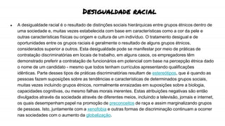 Desigualdade racial
● A desigualdade racial é o resultado de distinções sociais hierárquicas entre grupos étnicos dentro de
uma sociedade e, muitas vezes estabelecida com base em características como a cor da pele e
outras características físicas ou origem e cultura de um indivíduo. O tratamento desigual e de
oportunidades entre os grupos raciais é geralmente o resultado de alguns grupos étnicos,
considerados superior a outros. Esta desigualdade pode se manifestar por meio de práticas de
contratação discriminatórias em locais de trabalho, em alguns casos, os empregadores têm
demonstrado preferir a contratação de funcionários em potencial com base na percepção étnica dado
o nome de um candidato - mesmo que todos tenham currículos apresentando qualificações
idênticas. Parte desses tipos de práticas discriminatórias resultam de estereótipos, que é quando as
pessoas fazem suposições sobre as tendências e características de determinados grupos sociais,
muitas vezes incluindo grupos étnicos, normalmente enraizadas em suposições sobre a biologia,
capacidades cognitivas, ou mesmo falhas morais inerentes. Estas atribuições negativas são então
divulgados através da sociedade através de diferentes meios, incluindo a televisão, jornais e internet,
os quais desempenham papel na promoção de preconceitos de raça e assim marginalizando grupos
de pessoas. Isto, juntamente com a xenofobia e outras formas de discriminação continuam a ocorrer
nas sociedades com o aumento da globalização.
 