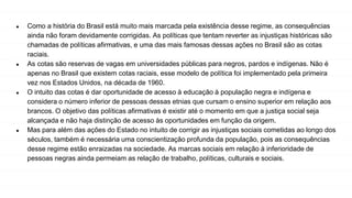 ● Como a história do Brasil está muito mais marcada pela existência desse regime, as consequências
ainda não foram devidamente corrigidas. As políticas que tentam reverter as injustiças históricas são
chamadas de políticas afirmativas, e uma das mais famosas dessas ações no Brasil são as cotas
raciais.
● As cotas são reservas de vagas em universidades públicas para negros, pardos e indígenas. Não é
apenas no Brasil que existem cotas raciais, esse modelo de política foi implementado pela primeira
vez nos Estados Unidos, na década de 1960.
● O intuito das cotas é dar oportunidade de acesso à educação à população negra e indígena e
considera o número inferior de pessoas dessas etnias que cursam o ensino superior em relação aos
brancos. O objetivo das políticas afirmativas é existir até o momento em que a justiça social seja
alcançada e não haja distinção de acesso às oportunidades em função da origem.
● Mas para além das ações do Estado no intuito de corrigir as injustiças sociais cometidas ao longo dos
séculos, também é necessária uma conscientização profunda da população, pois as consequências
desse regime estão enraizadas na sociedade. As marcas sociais em relação à inferioridade de
pessoas negras ainda permeiam as relação de trabalho, políticas, culturais e sociais.
 