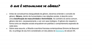 O que é desigualdade de gênero?
● Antes de conceituarmos desigualdade de gênero, devemos entender o conceito de
gênero. Gênero, dentro da humanidade e nas relações sociais, é descrito como
uma classificação de masculinidade e feminilidade. Ao contrário do senso comum,
gênero não tem, necessariamente, a ver com sexo biológico. O gênero diz respeito à
forma como as relações sociais enquadram em padrões o comportamento esperado de
cada sexo.
● Sobre esse assunto, a filósofa e escritora francesa contemporânea Simone de Beauvoir
diz, no prólogo de seu livro considerado um dos pilares do feminismo do século XX.
 