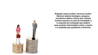 Ninguém nasce mulher: torna-se mulher.
Nenhum destino biológico, psíquico,
econômico define a forma que a fêmea
humana assume no seio da sociedade; é
o conjunto da civilização que elabora
esse produto intermediário entre o macho
e o castrado que qualificam o feminino.
 