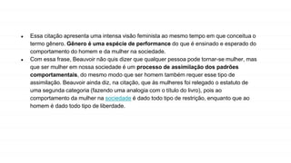 ● Essa citação apresenta uma intensa visão feminista ao mesmo tempo em que conceitua o
termo gênero. Gênero é uma espécie de performance do que é ensinado e esperado do
comportamento do homem e da mulher na sociedade.
● Com essa frase, Beauvoir não quis dizer que qualquer pessoa pode tornar-se mulher, mas
que ser mulher em nossa sociedade é um processo de assimilação dos padrões
comportamentais, do mesmo modo que ser homem também requer esse tipo de
assimilação. Beauvoir ainda diz, na citação, que às mulheres foi relegado o estatuto de
uma segunda categoria (fazendo uma analogia com o título do livro), pois ao
comportamento da mulher na sociedade é dado todo tipo de restrição, enquanto que ao
homem é dado todo tipo de liberdade.
 