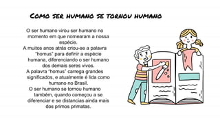 O ser humano virou ser humano no
momento em que nomearam a nossa
espécie.
A muitos anos atrás criou-se a palavra
“homus” para definir a espécie
humana, diferenciando o ser humano
dos demais seres vivos.
A palavra “homus” carrega grandes
significados, e atualmente é lida como
humano no Brasil.
O ser humano se tornou humano
também, quando começou a se
diferenciar e se distancias ainda mais
dos primos primatas.
Como ser humano se tornou humano
 