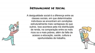 Desigualdade de social
A desigualdade social é a diferença entre as
classes sociais, em que determinados
indivíduos se encontram em condições
estruturalmente mais vantajosas do que
outros. Isso acontece pela má distribuição
de renda, na comparação entre os mais
ricos os e mais pobres, além da falta de
acesso a educação, saúde, cultura e
oportunidades de trabalho.
 