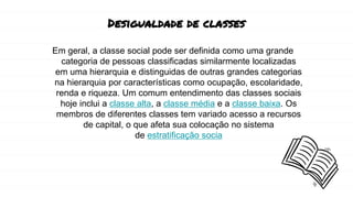 Desigualdade de classes
Em geral, a classe social pode ser definida como uma grande
categoria de pessoas classificadas similarmente localizadas
em uma hierarquia e distinguidas de outras grandes categorias
na hierarquia por características como ocupação, escolaridade,
renda e riqueza. Um comum entendimento das classes sociais
hoje inclui a classe alta, a classe média e a classe baixa. Os
membros de diferentes classes tem variado acesso a recursos
de capital, o que afeta sua colocação no sistema
de estratificação socia
 