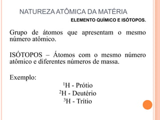 NATUREZA ATÔMICA DA MATÉRIA,[object Object],ELEMENTO QUÍMICO E ISÓTOPOS.,[object Object],Grupo de átomos que apresentam o mesmo número atômico.,[object Object],ISÓTOPOS – Átomos com o mesmo número atômico e diferentes números de massa.,[object Object],Exemplo: ,[object Object],1H - Prótio,[object Object],2H - Deutério,[object Object],3H - Trítio,[object Object]