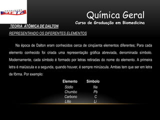 Química Geral
                                          Curso de Graduação em Biomedicina
TEORIA ATÔMICA DE DALTON
REPRESENTANDO OS DIFERENTES ELEMENTOS

    Na época de Dalton eram conhecidos cerca de cinqüenta elementos diferentes; Para cada
elemento conhecido foi criada uma representação gráfica abreviada, denominada símbolo.
Modernamente, cada símbolo é formado por letras retiradas do nome do elemento. A primeira
letra é maiúscula e a segunda, quando houver, é sempre minúscula. Ambas tem que ser em letra
de fôrma. Por exemplo:
                                  Elemento       Símbolo
                                   Sódio            Na
                                   Chumbo           Pb
                                   Carbono           C
                                   Lítio             Li
 