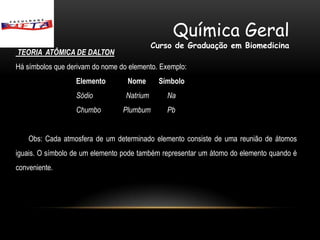 Química Geral
                                            Curso de Graduação em Biomedicina
TEORIA ATÔMICA DE DALTON
Há símbolos que derivam do nome do elemento. Exemplo:
                  Elemento        Nome       Símbolo
                  Sódio           Natrium      Na
                  Chumbo         Plumbum       Pb


    Obs: Cada atmosfera de um determinado elemento consiste de uma reunião de átomos
iguais. O símbolo de um elemento pode também representar um átomo do elemento quando é
conveniente.
 