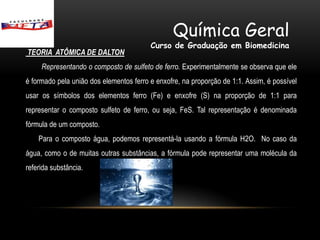 Química Geral
                                         Curso de Graduação em Biomedicina
TEORIA ATÔMICA DE DALTON
     Representando o composto de sulfeto de ferro. Experimentalmente se observa que ele
é formado pela união dos elementos ferro e enxofre, na proporção de 1:1. Assim, é possível
usar os símbolos dos elementos ferro (Fe) e enxofre (S) na proporção de 1:1 para
representar o composto sulfeto de ferro, ou seja, FeS. Tal representação é denominada
fórmula de um composto.
    Para o composto água, podemos representá-la usando a fórmula H2O. No caso da
água, como o de muitas outras substâncias, a fórmula pode representar uma molécula da
referida substância.
 