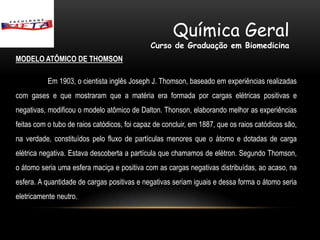 Química Geral
                                              Curso de Graduação em Biomedicina
MODELO ATÔMICO DE THOMSON

           Em 1903, o cientista inglês Joseph J. Thomson, baseado em experiências realizadas
com gases e que mostraram que a matéria era formada por cargas elétricas positivas e
negativas, modificou o modelo atômico de Dalton. Thonson, elaborando melhor as experiências
feitas com o tubo de raios catódicos, foi capaz de concluir, em 1887, que os raios catódicos são,
na verdade, constituídos pelo fluxo de partículas menores que o átomo e dotadas de carga
elétrica negativa. Estava descoberta a partícula que chamamos de elétron. Segundo Thomson,
o átomo seria uma esfera maciça e positiva com as cargas negativas distribuídas, ao acaso, na
esfera. A quantidade de cargas positivas e negativas seriam iguais e dessa forma o átomo seria
eletricamente neutro.
 