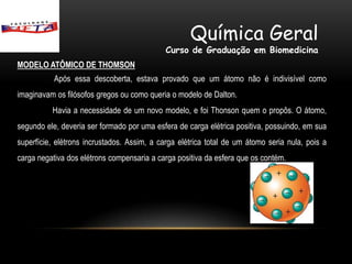 Química Geral
                                             Curso de Graduação em Biomedicina
MODELO ATÔMICO DE THOMSON
           Após essa descoberta, estava provado que um átomo não é indivisível como
imaginavam os filósofos gregos ou como queria o modelo de Dalton.
          Havia a necessidade de um novo modelo, e foi Thonson quem o propôs. O átomo,
segundo ele, deveria ser formado por uma esfera de carga elétrica positiva, possuindo, em sua
superfície, elétrons incrustados. Assim, a carga elétrica total de um átomo seria nula, pois a
carga negativa dos elétrons compensaria a carga positiva da esfera que os contém.
 