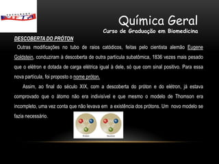 Química Geral
                                              Curso de Graduação em Biomedicina
DESCOBERTA DO PRÓTON
 Outras modificações no tubo de raios catódicos, feitas pelo cientista alemão Eugene
Goldstein, conduziram à descoberta de outra partícula subatômica, 1836 vezes mais pesado
que o elétron e dotada de carga elétrica igual à dele, só que com sinal positivo. Para essa
nova partícula, foi proposto o nome próton.
    Assim, ao final do século XIX, com a descoberta do próton e do elétron, já estava
comprovado que o átomo não era indivisível e que mesmo o modelo de Thomson era
incompleto, uma vez conta que não levava em a existência dos prótons. Um novo modelo se
fazia necessário.
 