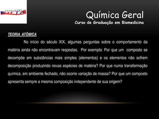 Química Geral
                                     Curso de Graduação em Biomedicina

TEORIA ATÔMICA
        No início do século XIX, algumas perguntas sobre o comportamento da
matéria ainda não encontravam respostas. Por exemplo: Por que um composto se
decompõe em substâncias mais simples (elementos) e os elementos não sofrem
decomposição produzindo novas espécies de matéria? Por que numa transformação
química, em ambiente fechado, não ocorre variação de massa? Por que um composto
apresenta sempre a mesma composição independente de sua origem?
 