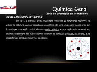 Química Geral
                                              Curso de Graduação em Biomedicina
MODELO ATÔMICO DE RUTHERFORD
           Em 1911, o cientista Ernest Rutherford, utilizando os fenômenos radiativos no
estudo da estrutura atômica, descobriu que o átomo não seria uma esfera maciça, mas sim
formada por uma região central, chamada núcleo atômico, e uma região externa ao núcleo,
chamada eletrosfera. No núcleo atômico estariam as partículas positivas, os prótons, e na
eletrosfera as partículas negativas, os elétrons.
 
