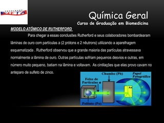 Química Geral
                                           Curso de Graduação em Biomedicina
MODELO ATÔMICO DE RUTHERFORD
           Para chegar a essas conclusões Rutherford e seus colaboradores bombardearam
lâminas de ouro com partículas a (2 prótons e 2 nêutrons) utilizando a aparelhagem
esquematizada . Rutherford observou que a grande maioria das partículas atravessava
normalmente a lâmina de ouro. Outras partículas sofriam pequenos desvios e outras, em
número muito pequeno, batiam na lâmina e voltavam. As cintilações que elas provo cavam no
anteparo de sulfeto de zinco.
 