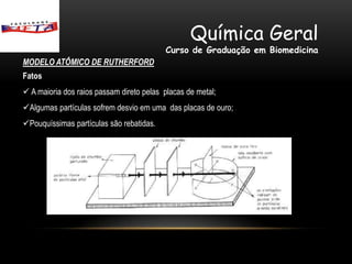 Química Geral
                                          Curso de Graduação em Biomedicina
MODELO ATÔMICO DE RUTHERFORD
Fatos
 A maioria dos raios passam direto pelas placas de metal;
Algumas partículas sofrem desvio em uma das placas de ouro;
Pouquíssimas partículas são rebatidas.
 