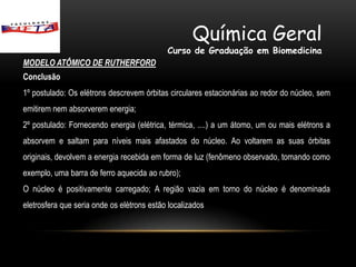 Química Geral
                                            Curso de Graduação em Biomedicina
MODELO ATÔMICO DE RUTHERFORD
Conclusão
1º postulado: Os elétrons descrevem órbitas circulares estacionárias ao redor do núcleo, sem
emitirem nem absorverem energia;
2º postulado: Fornecendo energia (elétrica, térmica, ....) a um átomo, um ou mais elétrons a
absorvem e saltam para níveis mais afastados do núcleo. Ao voltarem as suas órbitas
originais, devolvem a energia recebida em forma de luz (fenômeno observado, tomando como
exemplo, uma barra de ferro aquecida ao rubro);
O núcleo é positivamente carregado; A região vazia em torno do núcleo é denominada
eletrosfera que seria onde os elétrons estão localizados
 