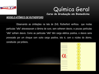 Química Geral
                                           Curso de Graduação em Biomedicina
MODELO ATÔMICO DE RUTHERFORD

          Observando as cintilações na tela de ZnS, Rutherford verificou        que muitas
partículas "alfa" atravessavam a lâmina de ouro, sem sofrerem desvio, e poucas partículas
"alfa" sofriam desvio. Como as partículas "alfa" têm carga elétrica positiva, o desvio seria
provocado por um choque com outra carga positiva, isto é, com o núcleo do átomo,
constituído por prótons.
 