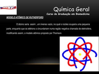 Química Geral
                                          Curso de Graduação em Biomedicina
MODELO ATÔMICO DE RUTHERFORD

          O átomo seria assim , um imenso vazio, no qual o núcleo ocuparia uma pequena
parte, enquanto que os elétrons o circundariam numa região negativa chamada de eletrosfera,
modificando assim, o modelo atômico proposto por Thomson.
 