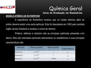 Química Geral
                                          Curso de Graduação em Biomedicina
MODELO ATÔMICO DE RUTHERFORD
          A experiência de Rutherford mostrou que no núcleo atômico além do
próton deveria existir uma outra partícula. Esta foi descoberta em 1932 pelo cientista
inglês James Chadwick e recebeu o nome de nêutron.
          Prótons, elétrons e nêutrons são as principais partículas presentes num
átomo. Elas são chamadas partículas elementares ou subatômicas e suas principais
características são:
             Partícula    Massa (grama)      Massa relativa
                                                              Carga relativa
                   +               -24
          Próton (p )         1,7.10               1               +1
                    0              -24
          Nêutron(n )         1,7.10               1                0
                    -              -28
          Elétron (e )        9,1.10             1/1840             -1
 