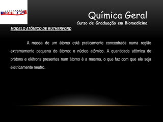 Química Geral
                                   Curso de Graduação em Biomedicina
MODELO ATÔMICO DE RUTHERFORD


         A massa de um átomo está praticamente concentrada numa região
extremamente pequena do átomo: o núcleo atômico. A quantidade atômica de
prótons e elétrons presentes num átomo é a mesma, o que faz com que ele seja
eletricamente neutro.
 