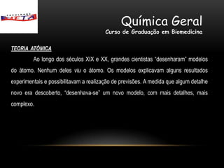 Química Geral
                                        Curso de Graduação em Biomedicina

TEORIA ATÔMICA
         Ao longo dos séculos XIX e XX, grandes cientistas “desenharam” modelos
do átomo. Nenhum deles viu o átomo. Os modelos explicavam alguns resultados
experimentais e possibilitavam a realização de previsões. A medida que algum detalhe
novo era descoberto, “desenhava-se” um novo modelo, com mais detalhes, mais
complexo.
 