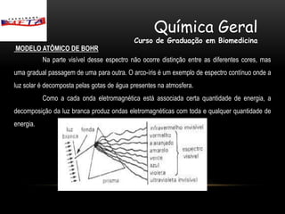 Química Geral
                                            Curso de Graduação em Biomedicina
MODELO ATÔMICO DE BOHR
           Na parte visível desse espectro não ocorre distinção entre as diferentes cores, mas
uma gradual passagem de uma para outra. O arco-íris é um exemplo de espectro contínuo onde a
luz solar é decomposta pelas gotas de água presentes na atmosfera.
           Como a cada onda eletromagnética está associada certa quantidade de energia, a
decomposição da luz branca produz ondas eletromagnéticas com toda e qualquer quantidade de
energia.
 