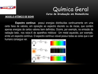Química Geral
                                        Curso de Graduação em Biomedicina
MODELO ATÔMICO DE BOHR

           Espectro contínuo possui energias distribuídas continuamente em uma
certa faixa de valores, em oposição ao espectro discreto ou de riscas, que contém
apenas energias de certos valores bem definidos. Ocorre, por exemplo, na emissão da
radiação beta , nos raios-X de aparelhos médicos[ . Um metal aquecido, por exemplo,
emite um espectro contínuo. O espectro contínuo vísivel possui todas as cores que o ser
humano consegue ver.
 