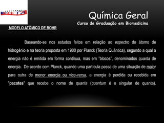 Química Geral
                                        Curso de Graduação em Biomedicina
MODELO ATÔMICO DE BOHR


         Baseando-se nos estudos feitos em relação ao espectro do átomo de
hidrogênio e na teoria proposta em 1900 por Planck (Teoria Quântica), segundo a qual a
energia não é emitida em forma contínua, mas em ”blocos”, denominados quanta de
energia. De acordo com Planck, quando uma partícula passa de uma situação de maior
para outra de menor energia ou vice-versa, a energia é perdida ou recebida em
"pacotes" que recebe o nome de quanta (quantum é o singular de quanta).
 