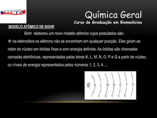 Química Geral
                                         Curso de Graduação em Biomedicina
MODELO ATÔMICO DE BOHR
          Bohr elaborou um novo modelo atômico cujos postulados são:
 na eletrosfera os elétrons não se encontram em qualquer posição. Eles giram ao
redor do núcleo em órbitas fixas e com energia definida. As órbitas são chamadas
camadas eletrônicas, representadas pelas letras K, L, M, N, O, P e Q a partir do núcleo,
ou níveis de energia representados pelos números 1, 2, 3, 4...;
 