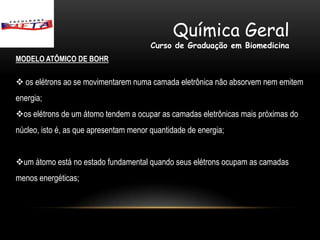 Química Geral
                                        Curso de Graduação em Biomedicina
MODELO ATÔMICO DE BOHR

 os elétrons ao se movimentarem numa camada eletrônica não absorvem nem emitem
energia;
os elétrons de um átomo tendem a ocupar as camadas eletrônicas mais próximas do
núcleo, isto é, as que apresentam menor quantidade de energia;


um átomo está no estado fundamental quando seus elétrons ocupam as camadas
menos energéticas;
 