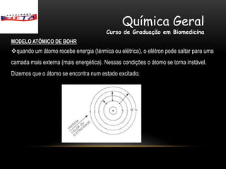 Química Geral
                                        Curso de Graduação em Biomedicina
MODELO ATÔMICO DE BOHR
quando um átomo recebe energia (térmica ou elétrica), o elétron pode saltar para uma
camada mais externa (mais energética). Nessas condições o átomo se torna instável.
Dizemos que o átomo se encontra num estado excitado;
 