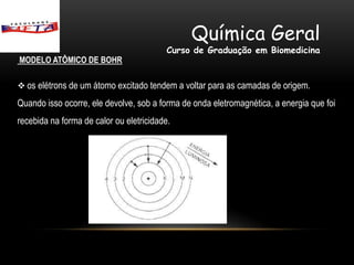 Química Geral
                                          Curso de Graduação em Biomedicina
MODELO ATÔMICO DE BOHR

 os elétrons de um átomo excitado tendem a voltar para as camadas de origem.

Quando isso ocorre, ele devolve, sob a forma de onda eletromagnética, a energia que foi
recebida na forma de calor ou eletricidade.
 