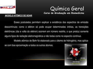 Química Geral
                                        Curso de Graduação em Biomedicina
MODELO ATÔMICO DE BOHR

         Esses postulados permitem explicar a existência dos espectros de emissão
descontínuos: como o elétron só pode ocupar determinadas órbitas, as transições
eletrônicas (ida e volta do elétron) ocorrem em número restrito, o que produz somente
alguns tipos de radiação eletromagnética e não todas como no espectro contínuo.
         Modelo atômico de Bohr foi elaborado para o átomo de hidrogênio, mas aplica-
se com boa aproximação a todos os outros átomos.
 