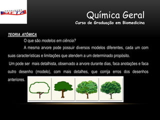 Química Geral
                                        Curso de Graduação em Biomedicina

TEORIA ATÔMICA
          O que são modelos em ciência?
          A mesma arvore pode possuir diversos modelos diferentes, cada um com
suas características e limitações que atendem a um determinado propósito.
Um pode ser mais detalhista, observado a arvore durante dias, faca anotações e faca
outro desenho (modelo), com mais detalhes, que corrija erros dos desenhos
anteriores.
 