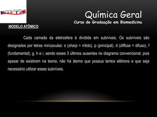 Química Geral
                                          Curso de Graduação em Biomedicina
MODELO ATÔMICO

          Cada camada da eletrosfera é dividida em subníveis. Os subníveis são
designados por letras minúsculas: s (sharp = nítido), p (principal), d (diffuse = difuso), f
(fundamental), g, h e i, sendo esses 3 últimos ausentes no diagrama convencional, pois
apesar de existirem na teoria, não há átomo que possua tantos elétrons e que seja
necessário utilizar esses subníveis.
 