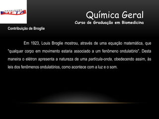 Química Geral
                                       Curso de Graduação em Biomedicina
Contribuição de Broglie


         Em 1923, Louis Broglie mostrou, através de uma equação matemática, que
"qualquer corpo em movimento estaria associado a um fenômeno ondulatório". Desta
maneira o elétron apresenta a natureza de uma partícula-onda, obedecendo assim, às
leis dos fenômenos ondulatórios, como acontece com a luz e o som.
 
