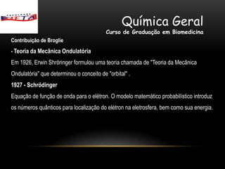 Química Geral
                                          Curso de Graduação em Biomedicina
Contribuição de Broglie
- Teoria da Mecânica Ondulatória

Em 1926, Erwin Shröringer formulou uma teoria chamada de "Teoria da Mecânica
Ondulatória" que determinou o conceito de "orbital" .
1927 - Schrödinger
Equação de função de onda para o elétron. O modelo matemático probabilístico introduz
os números quânticos para localização do elétron na eletrosfera, bem como sua energia.
 