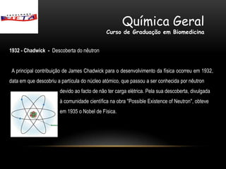 Química Geral
                                             Curso de Graduação em Biomedicina


1932 - Chadwick - Descoberta do nêutron


 A principal contribuição de James Chadwick para o desenvolvimento da física ocorreu em 1932,
data em que descobriu a partícula do núcleo atómico, que passou a ser conhecida por nêutron
                       devido ao facto de não ter carga elétrica. Pela sua descoberta, divulgada
                       à comunidade científica na obra "Possible Existence of Neutron", obteve
                       em 1935 o Nobel de Física.
 