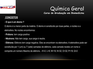 Química Geral
                                              Curso de Graduação em Biomedicina
CONCEITOS
- O que é um átomo ?
O átomo é a menor parte da matéria. O átomo é constituído por duas partes, o núcleo e a
eletrosfera. No núcleo encontramos:
- Prótons: tem carga positiva
- Nêutrons: Não tem carga, sua carga é neutra.
- Elétrons: Elétrons tem carga negativa. Eles se encontram na eletrosfera. A eletrosfera pode ser
constituída por 1 (um) ou 7 (sete) camadas de elétrons, cada camada recebe um nome e
comporta um número Maximo de elétrons. - K=2; L=8; M=18; N=32; O=32; P=18; Q=2
 