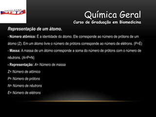 Química Geral
                                           Curso de Graduação em Biomedicina
Representação de um átomo.
- Número atômico: É a identidade do átomo. Ele corresponde ao número de prótons de um
átomo (Z). Em um átomo livre o número de prótons corresponde ao número de elétrons. (P=É)
- Massa: A massa de um átomo corresponde a soma do número de prótons com o número de
nêutrons. (A=P+N)
- Representação: A= Número de massa
Z= Número de atômico
P= Número de prótons
N= Número de nêutrons
E= Número de elétrons
 