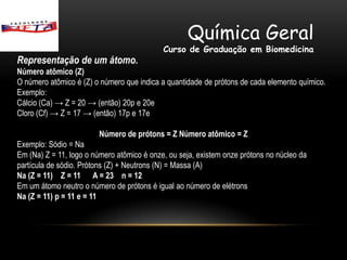 Química Geral
                                            Curso de Graduação em Biomedicina
Representação de um átomo.
Número atômico (Z)
O número atômico é (Z) o número que indica a quantidade de prótons de cada elemento químico.
Exemplo:
Cálcio (Ca) → Z = 20 → (então) 20p e 20e
Cloro (Cf) → Z = 17 → (então) 17p e 17e

                        Número de prótons = Z Número atômico = Z
Exemplo: Sódio = Na
Em (Na) Z = 11, logo o número atômico é onze, ou seja, existem onze prótons no núcleo da
partícula de sódio. Prótons (Z) + Neutrons (N) = Massa (A)
Na (Z = 11) Z = 11 A = 23 n = 12
Em um átomo neutro o número de prótons é igual ao número de elétrons
Na (Z = 11) p = 11 e = 11
 