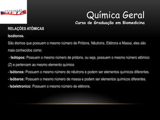 Química Geral
                                            Curso de Graduação em Biomedicina
RELAÇÕES ATÔMICAS
Isoátonos.
São átomos que possuem o mesmo número de Prótons, Nêutrons, Elétrons e Massa, eles são
mais conhecidos como:
- Isótopos: Possuem o mesmo número de prótons, ou seja, possuem o mesmo número atômico
(Z) e pertencem ao mesmo elemento químico
- Isótonos: Possuem o mesmo número de nêutrons e podem ser elementos químicos diferentes.
- Isóbaros: Possuem o mesmo número de massa e podem ser elementos químicos diferentes.
- Isóeletronico: Possuem o mesmo número de elétrons.
 