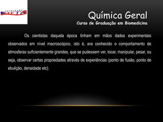 Química Geral
                                        Curso de Graduação em Biomedicina


         Os cientistas daquela época tinham em mãos dados experimentais
observados em nível macroscópico, isto é, era conhecido o comportamento de
atmosferas suficientemente grandes, que se pudessem ver, tocar, manipular, pesar, ou
seja, observar certas propriedades através de experiências (ponto de fusão, ponto de
ebulição, densidade etc).
 